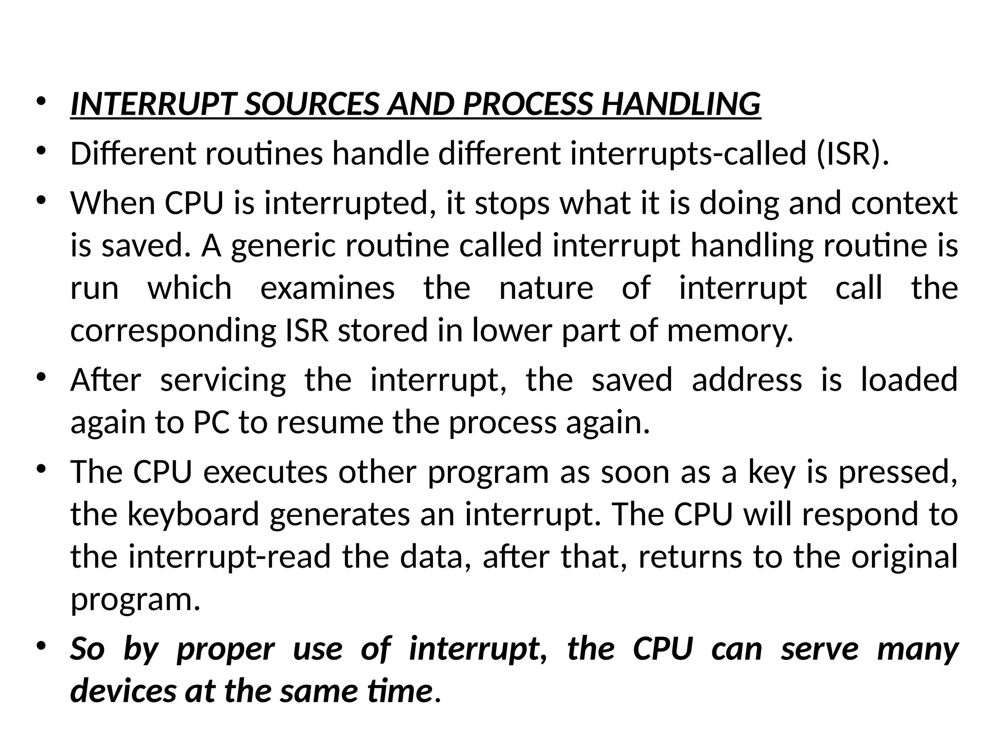 • INTERRUPT SOURCES AND PROCESS HANDLING
• Different routines handle different interrupts-called (ISR).
• When CPU is interrupted, it stops what it is doing and context
is saved. A generic routine called interrupt handling routine is
run which examines the nature of interrupt call the
corresponding ISR stored in lower part of memory.
• After servicing the interrupt, the saved address is loaded
again to PC to resume the process again.
• The CPU executes other program as soon as a key is pressed,
the keyboard generates an interrupt. The CPU will respond to
the interrupt-read the data, after that, returns to the original
program.
• So by proper use of interrupt, the CPU can serve many
devices at the same time.
 