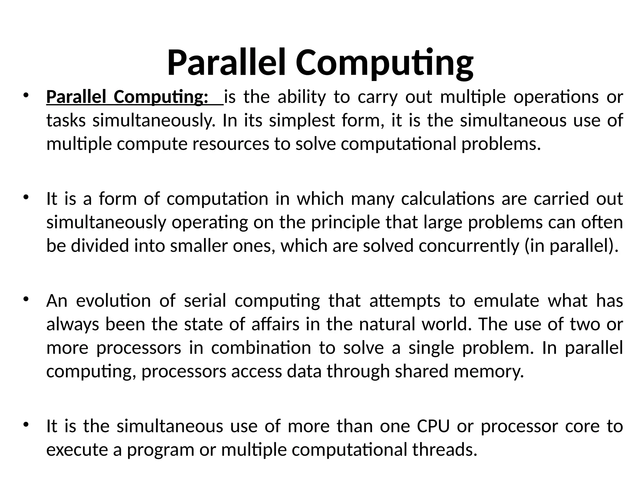 Parallel Computing
• Parallel Computing: is the ability to carry out multiple operations or
tasks simultaneously. In its simplest form, it is the simultaneous use of
multiple compute resources to solve computational problems.
• It is a form of computation in which many calculations are carried out
simultaneously operating on the principle that large problems can often
be divided into smaller ones, which are solved concurrently (in parallel).
• An evolution of serial computing that attempts to emulate what has
always been the state of affairs in the natural world. The use of two or
more processors in combination to solve a single problem. In parallel
computing, processors access data through shared memory.
• It is the simultaneous use of more than one CPU or processor core to
execute a program or multiple computational threads.
 