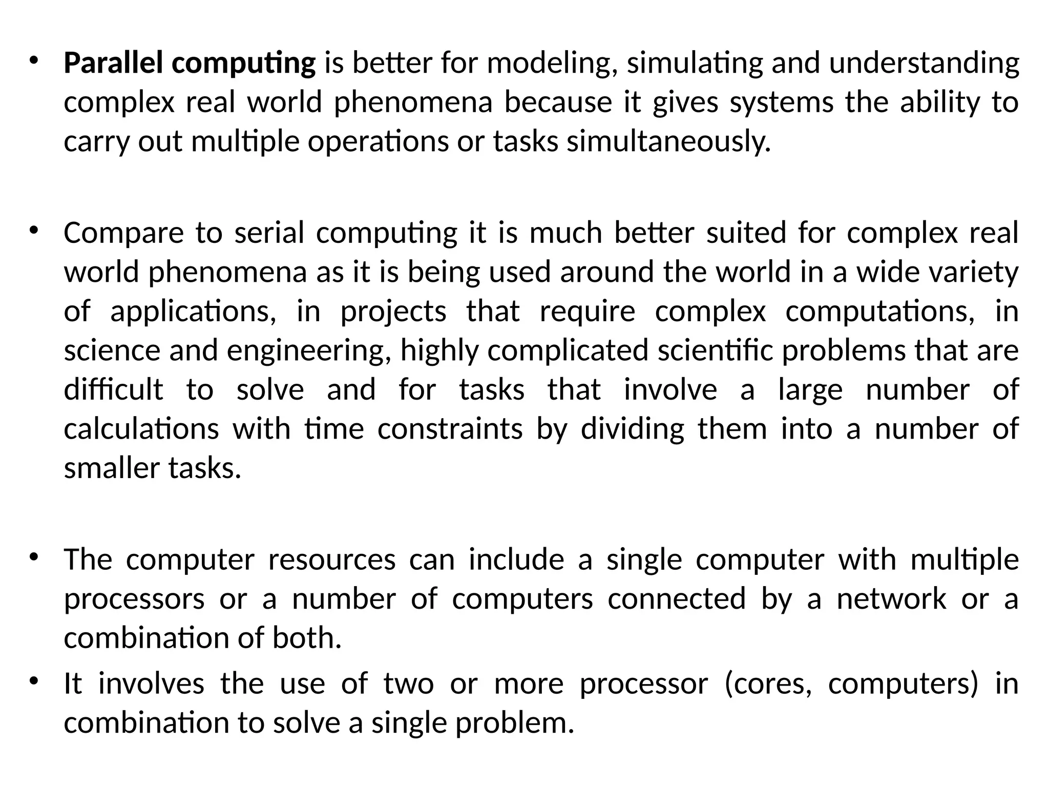 • Parallel computing is better for modeling, simulating and understanding
complex real world phenomena because it gives systems the ability to
carry out multiple operations or tasks simultaneously.
• Compare to serial computing it is much better suited for complex real
world phenomena as it is being used around the world in a wide variety
of applications, in projects that require complex computations, in
science and engineering, highly complicated scientific problems that are
difficult to solve and for tasks that involve a large number of
calculations with time constraints by dividing them into a number of
smaller tasks.
• The computer resources can include a single computer with multiple
processors or a number of computers connected by a network or a
combination of both.
• It involves the use of two or more processor (cores, computers) in
combination to solve a single problem.
 