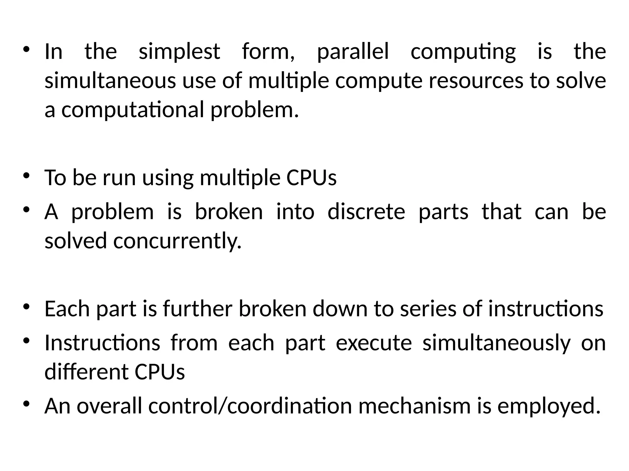 • In the simplest form, parallel computing is the
simultaneous use of multiple compute resources to solve
a computational problem.
• To be run using multiple CPUs
• A problem is broken into discrete parts that can be
solved concurrently.
• Each part is further broken down to series of instructions
• Instructions from each part execute simultaneously on
different CPUs
• An overall control/coordination mechanism is employed.
 