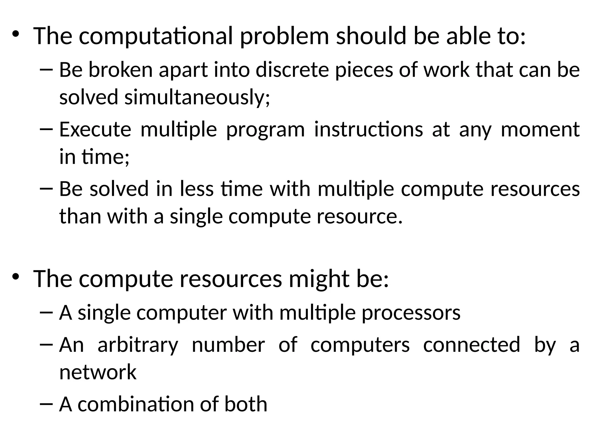 • The computational problem should be able to:
– Be broken apart into discrete pieces of work that can be
solved simultaneously;
– Execute multiple program instructions at any moment
in time;
– Be solved in less time with multiple compute resources
than with a single compute resource.
• The compute resources might be:
– A single computer with multiple processors
– An arbitrary number of computers connected by a
network
– A combination of both
 