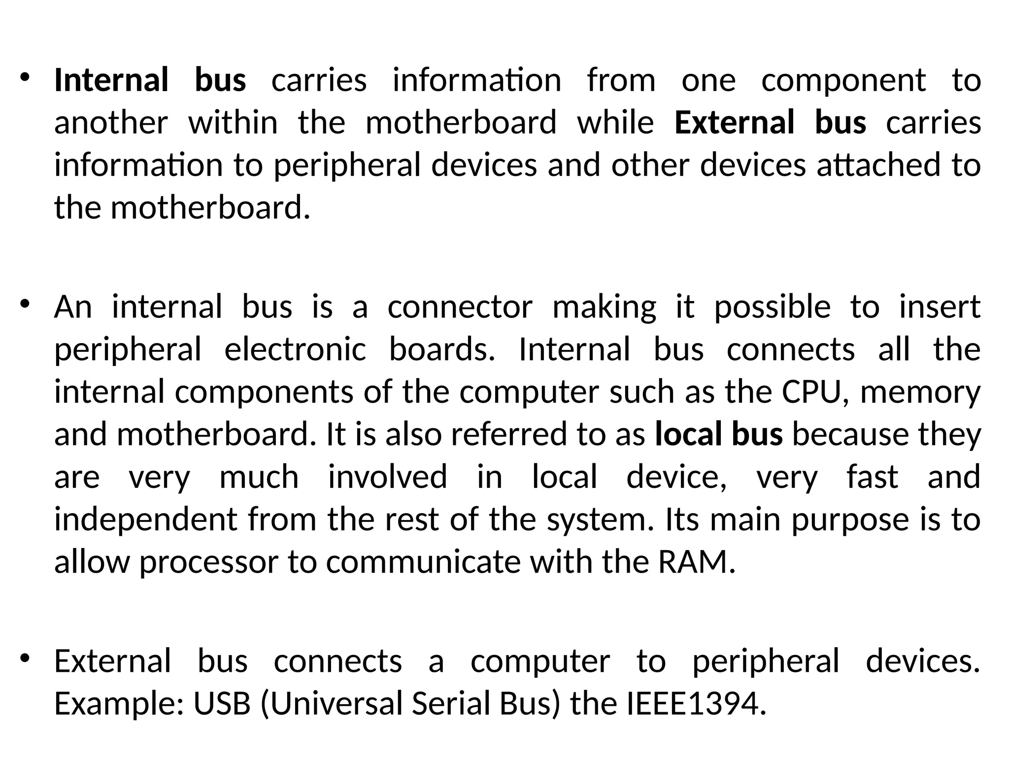 • Internal bus carries information from one component to
another within the motherboard while External bus carries
information to peripheral devices and other devices attached to
the motherboard.
• An internal bus is a connector making it possible to insert
peripheral electronic boards. Internal bus connects all the
internal components of the computer such as the CPU, memory
and motherboard. It is also referred to as local bus because they
are very much involved in local device, very fast and
independent from the rest of the system. Its main purpose is to
allow processor to communicate with the RAM.
• External bus connects a computer to peripheral devices.
Example: USB (Universal Serial Bus) the IEEE1394.
 