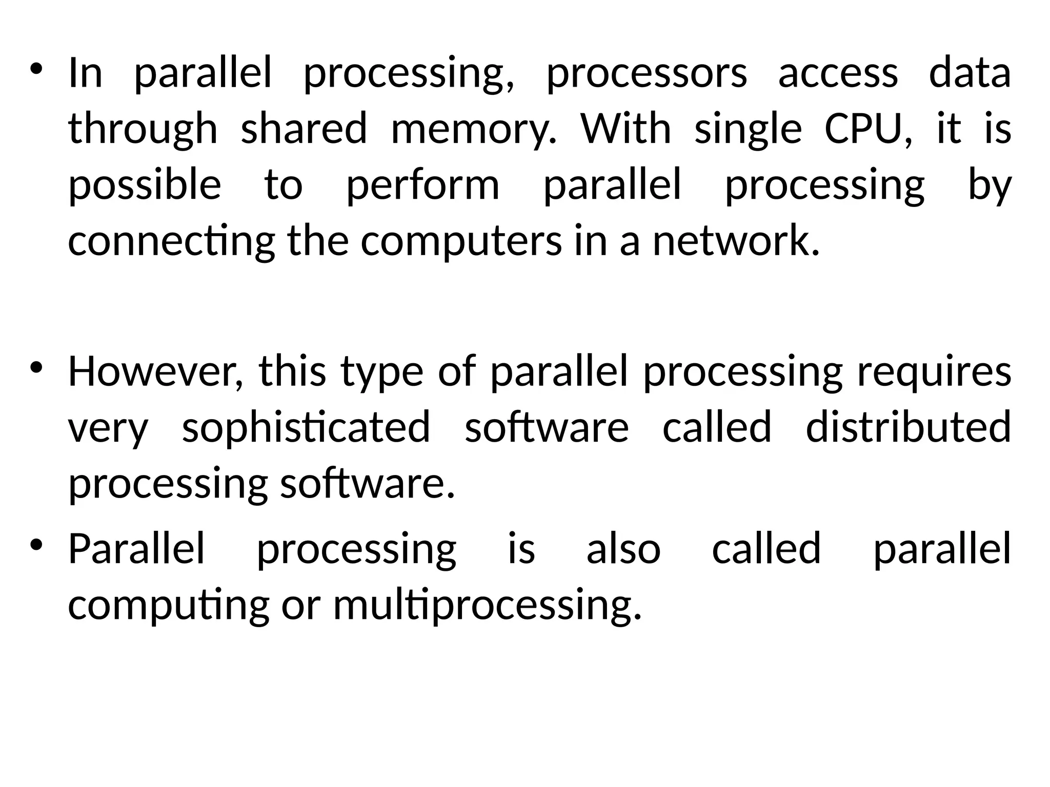 • In parallel processing, processors access data
through shared memory. With single CPU, it is
possible to perform parallel processing by
connecting the computers in a network.
• However, this type of parallel processing requires
very sophisticated software called distributed
processing software.
• Parallel processing is also called parallel
computing or multiprocessing.
 