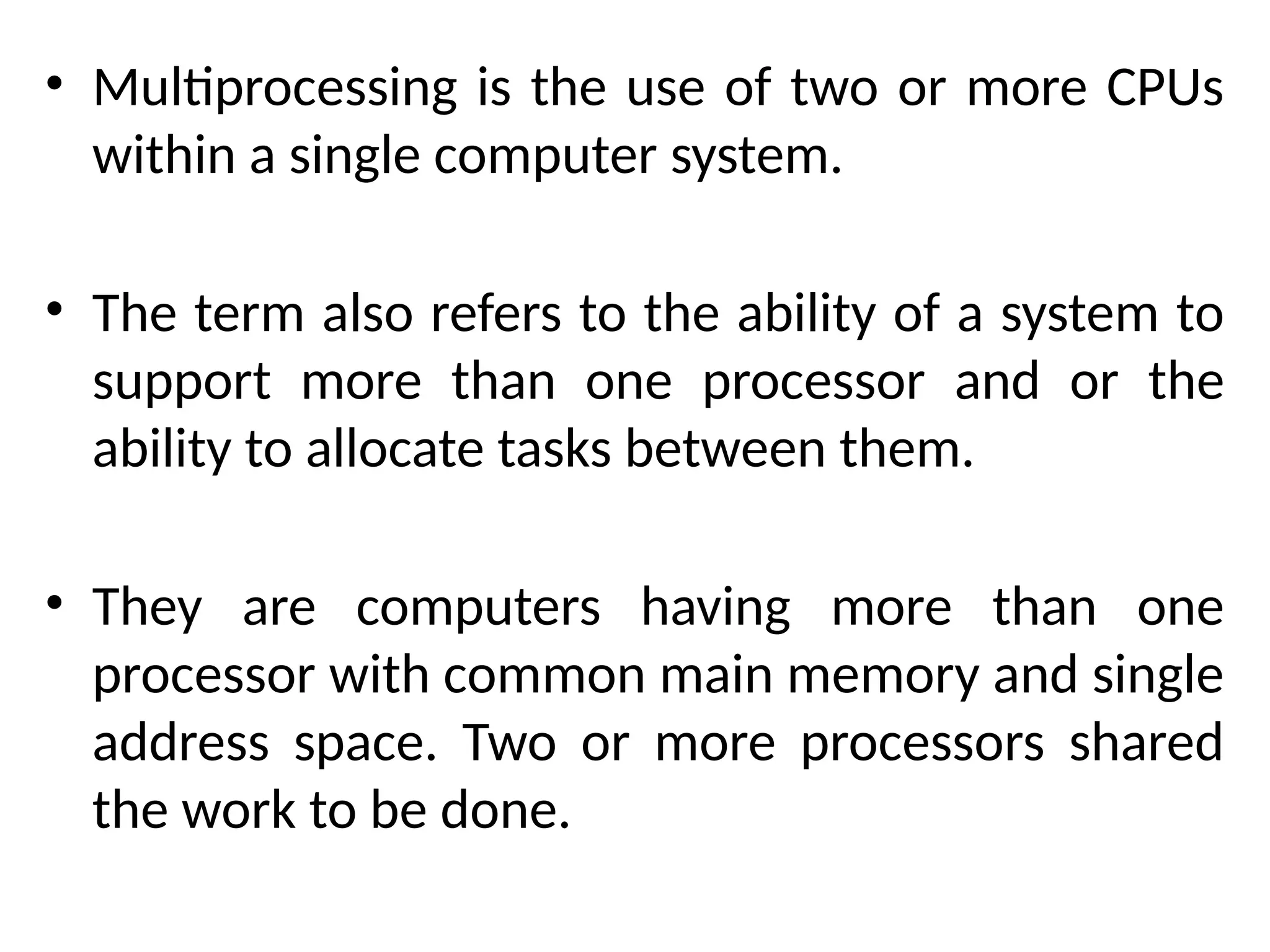 • Multiprocessing is the use of two or more CPUs
within a single computer system.
• The term also refers to the ability of a system to
support more than one processor and or the
ability to allocate tasks between them.
• They are computers having more than one
processor with common main memory and single
address space. Two or more processors shared
the work to be done.
 