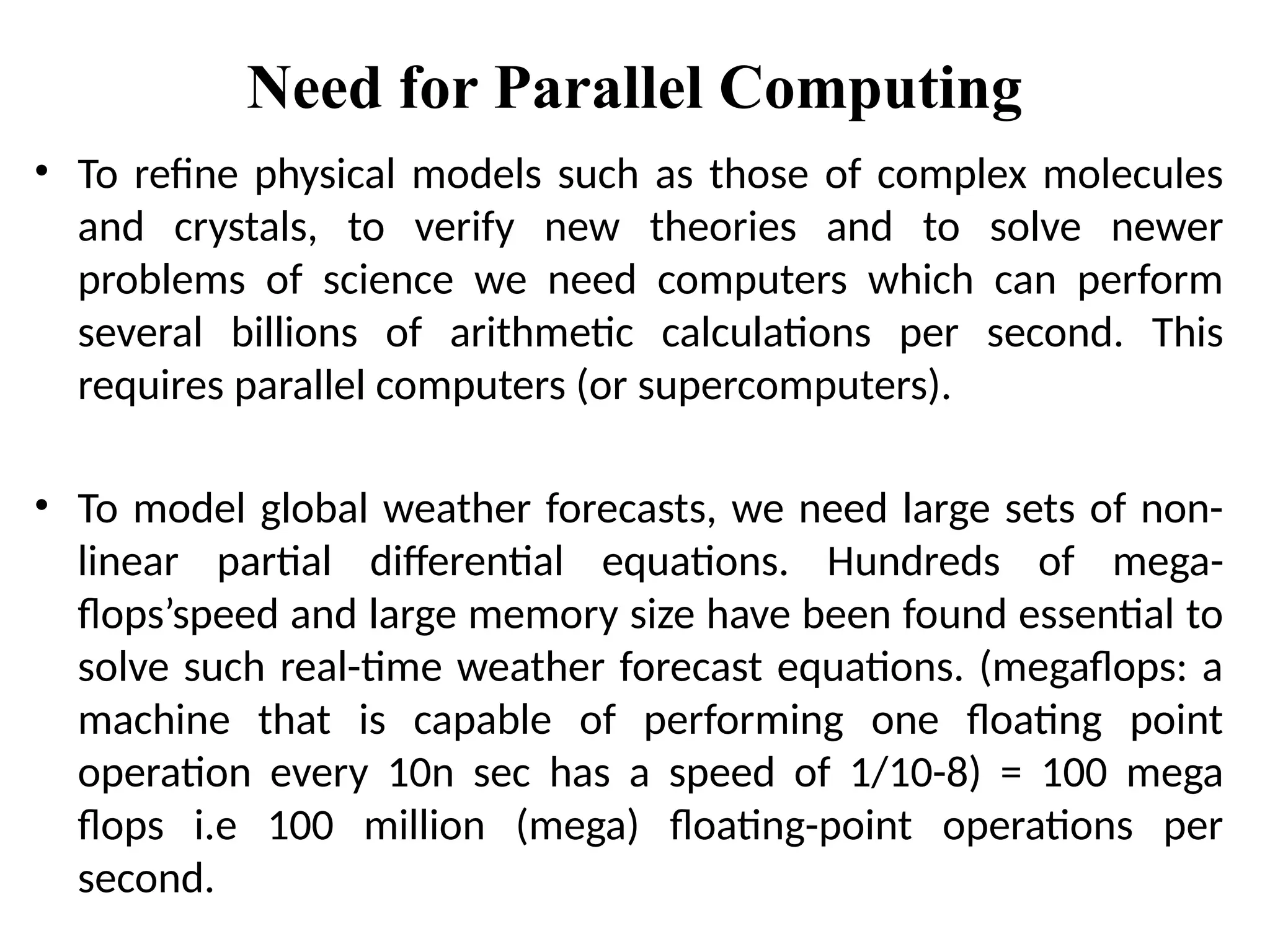 Need for Parallel Computing
• To refine physical models such as those of complex molecules
and crystals, to verify new theories and to solve newer
problems of science we need computers which can perform
several billions of arithmetic calculations per second. This
requires parallel computers (or supercomputers).
• To model global weather forecasts, we need large sets of non-
linear partial differential equations. Hundreds of mega-
flops’speed and large memory size have been found essential to
solve such real-time weather forecast equations. (megaflops: a
machine that is capable of performing one floating point
operation every 10n sec has a speed of 1/10-8) = 100 mega
flops i.e 100 million (mega) floating-point operations per
second.
 