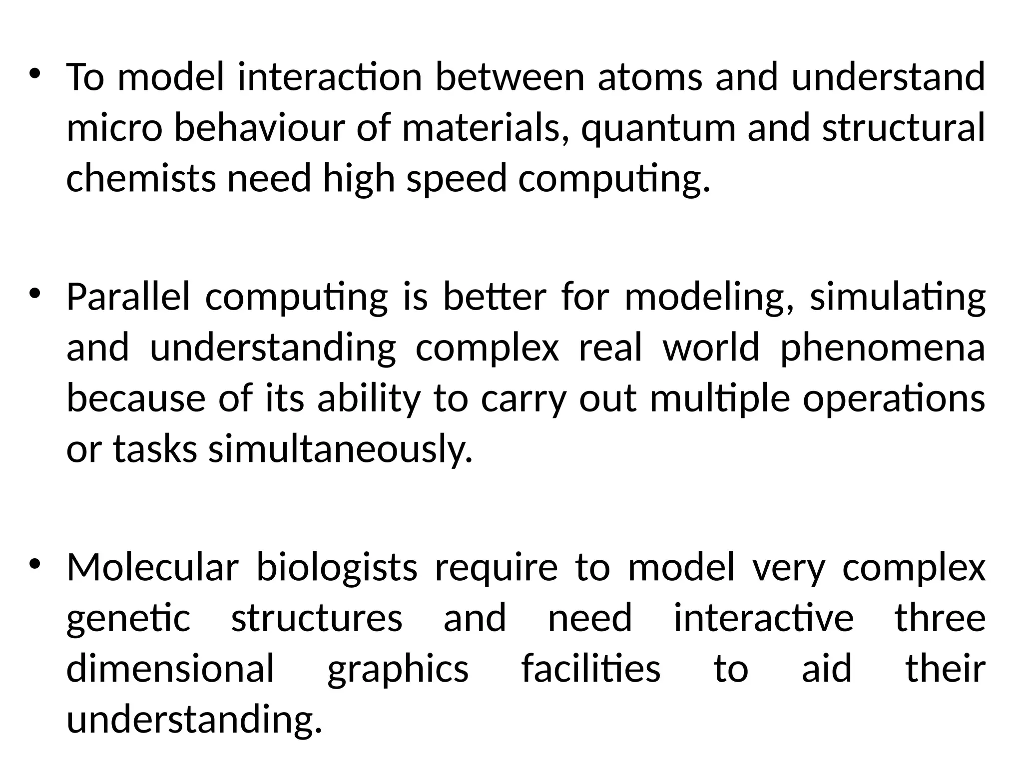 • To model interaction between atoms and understand
micro behaviour of materials, quantum and structural
chemists need high speed computing.
• Parallel computing is better for modeling, simulating
and understanding complex real world phenomena
because of its ability to carry out multiple operations
or tasks simultaneously.
• Molecular biologists require to model very complex
genetic structures and need interactive three
dimensional graphics facilities to aid their
understanding.
 