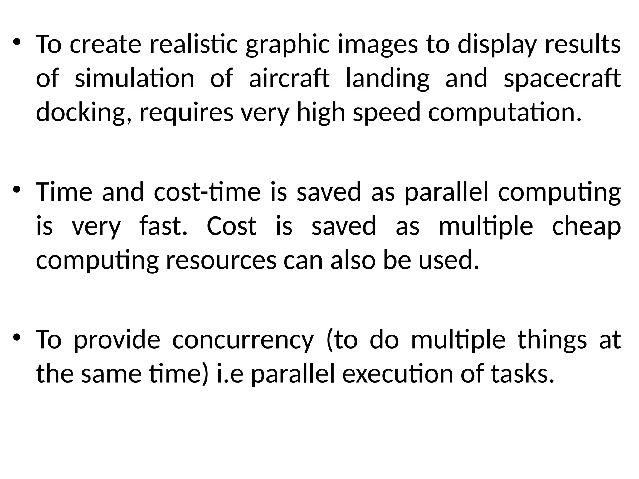 • To create realistic graphic images to display results
of simulation of aircraft landing and spacecraft
docking, requires very high speed computation.
• Time and cost-time is saved as parallel computing
is very fast. Cost is saved as multiple cheap
computing resources can also be used.
• To provide concurrency (to do multiple things at
the same time) i.e parallel execution of tasks.
 