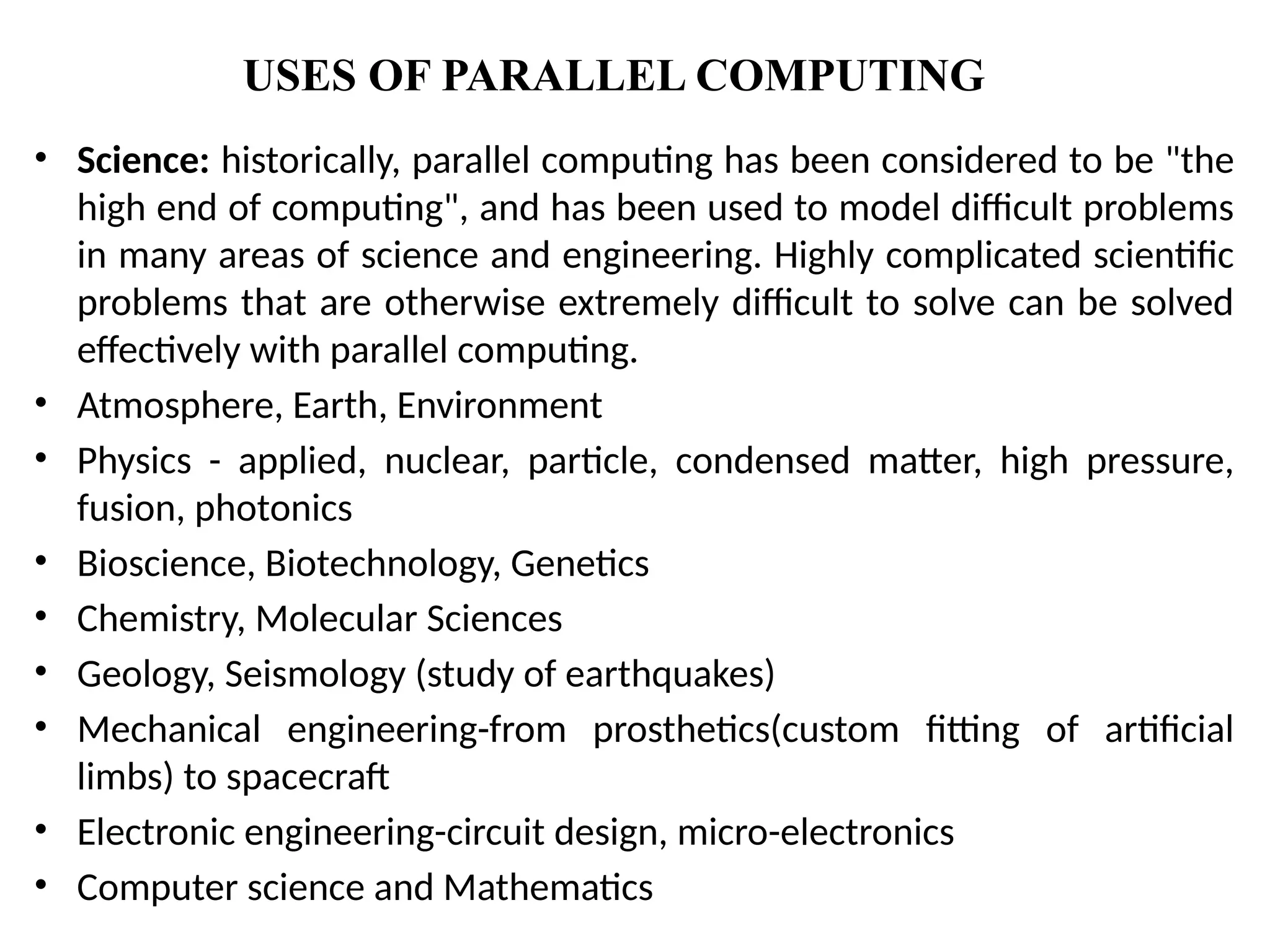 USES OF PARALLEL COMPUTING
• Science: historically, parallel computing has been considered to be "the
high end of computing", and has been used to model difficult problems
in many areas of science and engineering. Highly complicated scientific
problems that are otherwise extremely difficult to solve can be solved
effectively with parallel computing.
• Atmosphere, Earth, Environment
• Physics - applied, nuclear, particle, condensed matter, high pressure,
fusion, photonics
• Bioscience, Biotechnology, Genetics
• Chemistry, Molecular Sciences
• Geology, Seismology (study of earthquakes)
• Mechanical engineering-from prosthetics(custom fitting of artificial
limbs) to spacecraft
• Electronic engineering-circuit design, micro-electronics
• Computer science and Mathematics
 