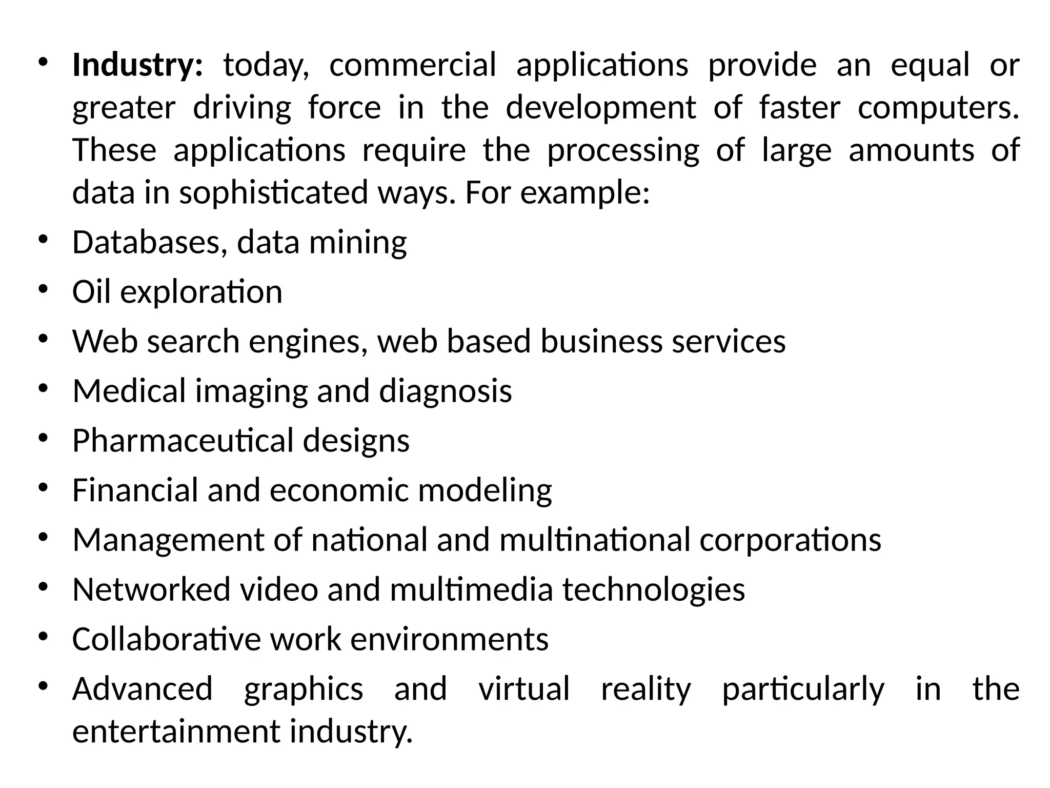 • Industry: today, commercial applications provide an equal or
greater driving force in the development of faster computers.
These applications require the processing of large amounts of
data in sophisticated ways. For example:
• Databases, data mining
• Oil exploration
• Web search engines, web based business services
• Medical imaging and diagnosis
• Pharmaceutical designs
• Financial and economic modeling
• Management of national and multinational corporations
• Networked video and multimedia technologies
• Collaborative work environments
• Advanced graphics and virtual reality particularly in the
entertainment industry.
 