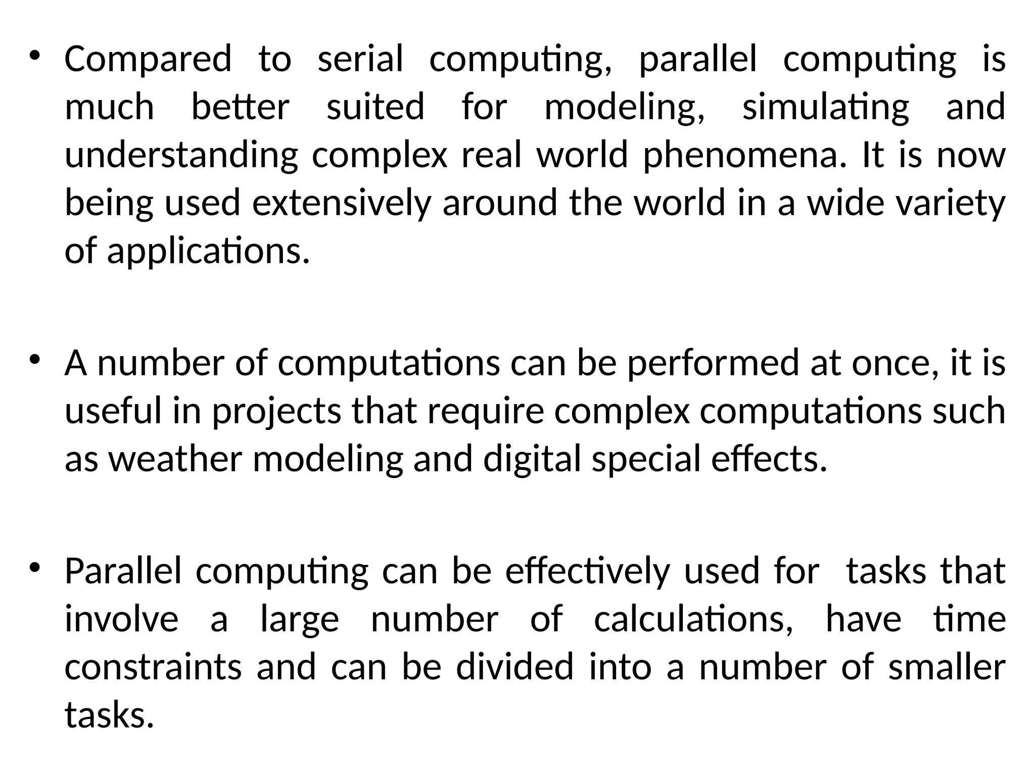 • Compared to serial computing, parallel computing is
much better suited for modeling, simulating and
understanding complex real world phenomena. It is now
being used extensively around the world in a wide variety
of applications.
• A number of computations can be performed at once, it is
useful in projects that require complex computations such
as weather modeling and digital special effects.
• Parallel computing can be effectively used for tasks that
involve a large number of calculations, have time
constraints and can be divided into a number of smaller
tasks.
 