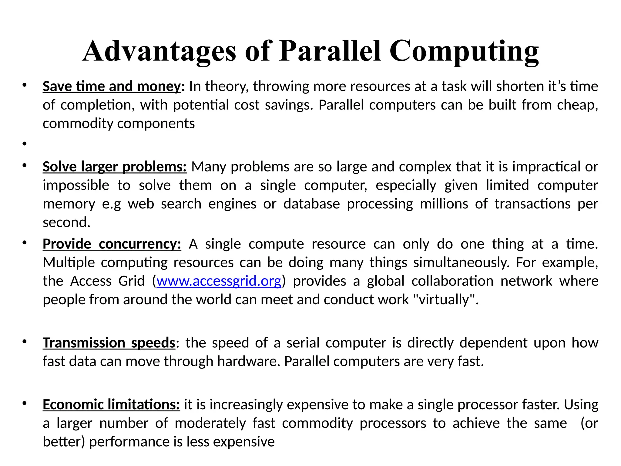 Advantages of Parallel Computing
• Save time and money: In theory, throwing more resources at a task will shorten it’s time
of completion, with potential cost savings. Parallel computers can be built from cheap,
commodity components
•
• Solve larger problems: Many problems are so large and complex that it is impractical or
impossible to solve them on a single computer, especially given limited computer
memory e.g web search engines or database processing millions of transactions per
second.
• Provide concurrency: A single compute resource can only do one thing at a time.
Multiple computing resources can be doing many things simultaneously. For example,
the Access Grid (www.accessgrid.org) provides a global collaboration network where
people from around the world can meet and conduct work "virtually".
• Transmission speeds: the speed of a serial computer is directly dependent upon how
fast data can move through hardware. Parallel computers are very fast.
• Economic limitations: it is increasingly expensive to make a single processor faster. Using
a larger number of moderately fast commodity processors to achieve the same (or
better) performance is less expensive
 