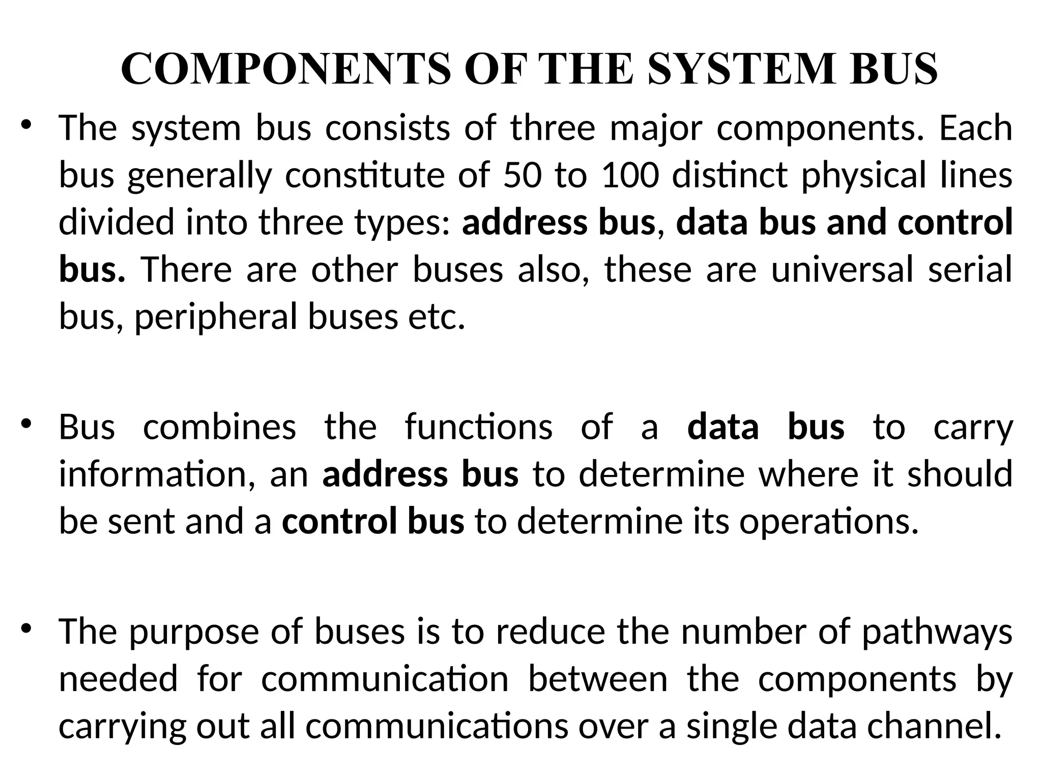 COMPONENTS OF THE SYSTEM BUS
• The system bus consists of three major components. Each
bus generally constitute of 50 to 100 distinct physical lines
divided into three types: address bus, data bus and control
bus. There are other buses also, these are universal serial
bus, peripheral buses etc.
• Bus combines the functions of a data bus to carry
information, an address bus to determine where it should
be sent and a control bus to determine its operations.
• The purpose of buses is to reduce the number of pathways
needed for communication between the components by
carrying out all communications over a single data channel.
 