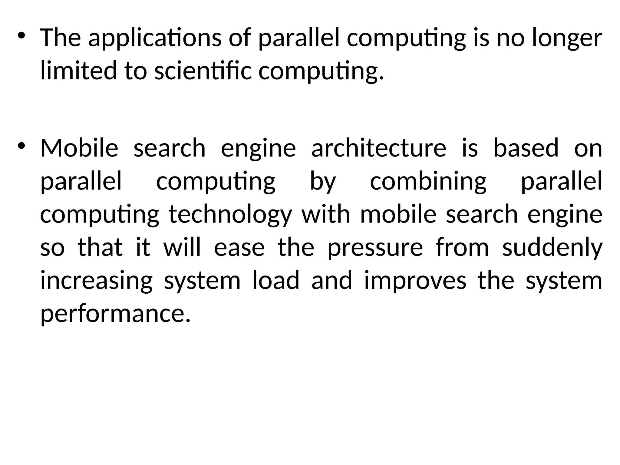 • The applications of parallel computing is no longer
limited to scientific computing.
• Mobile search engine architecture is based on
parallel computing by combining parallel
computing technology with mobile search engine
so that it will ease the pressure from suddenly
increasing system load and improves the system
performance.
 
