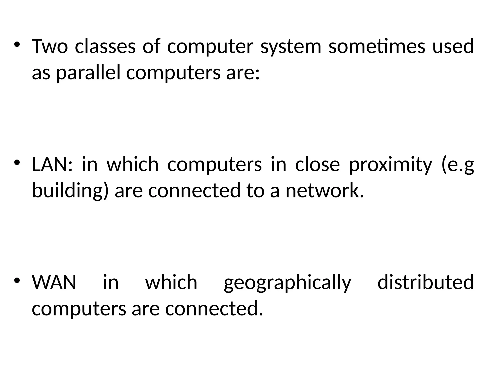 • Two classes of computer system sometimes used
as parallel computers are:
• LAN: in which computers in close proximity (e.g
building) are connected to a network.
• WAN in which geographically distributed
computers are connected.
 