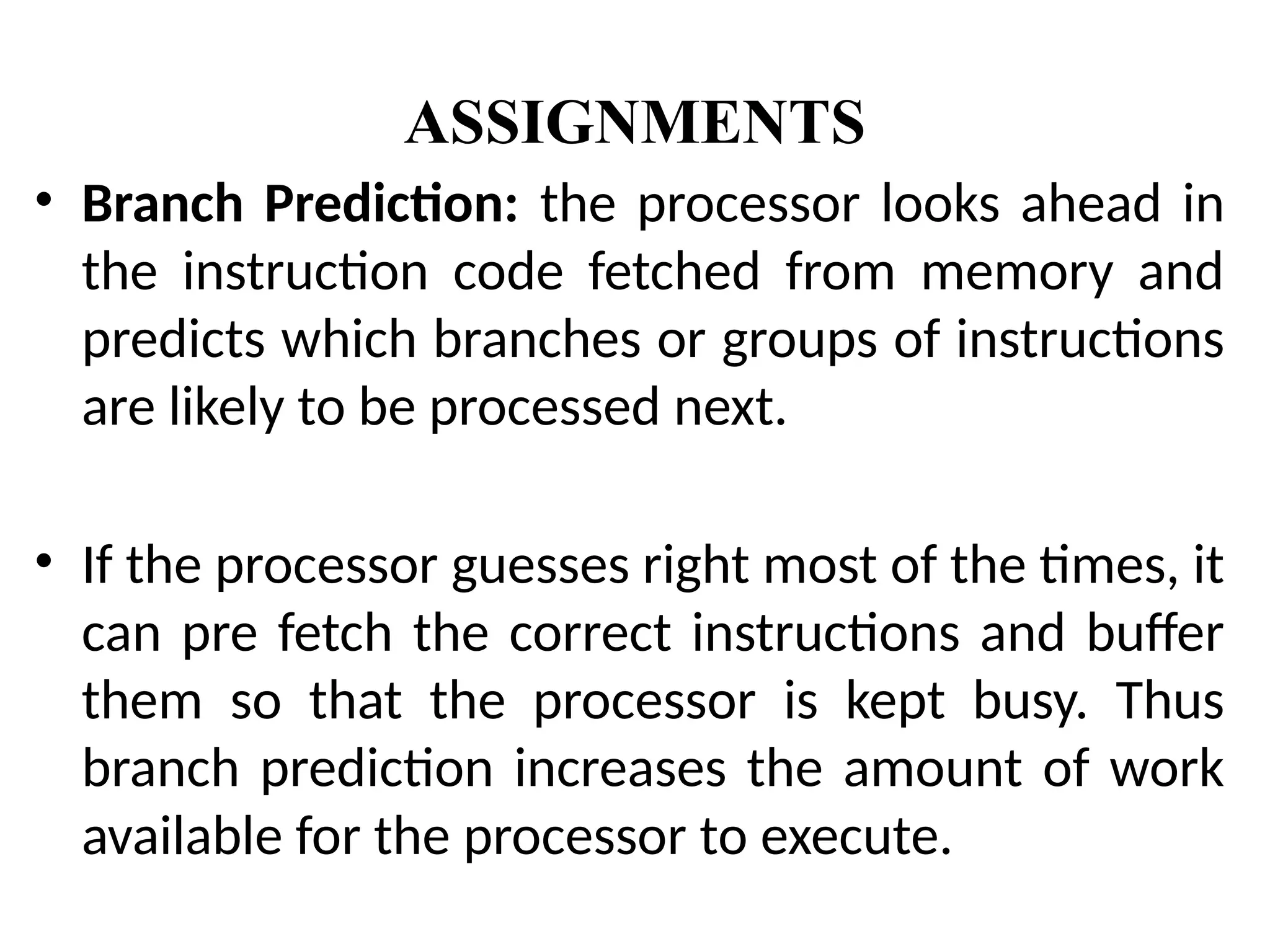 ASSIGNMENTS
• Branch Prediction: the processor looks ahead in
the instruction code fetched from memory and
predicts which branches or groups of instructions
are likely to be processed next.
• If the processor guesses right most of the times, it
can pre fetch the correct instructions and buffer
them so that the processor is kept busy. Thus
branch prediction increases the amount of work
available for the processor to execute.
 
