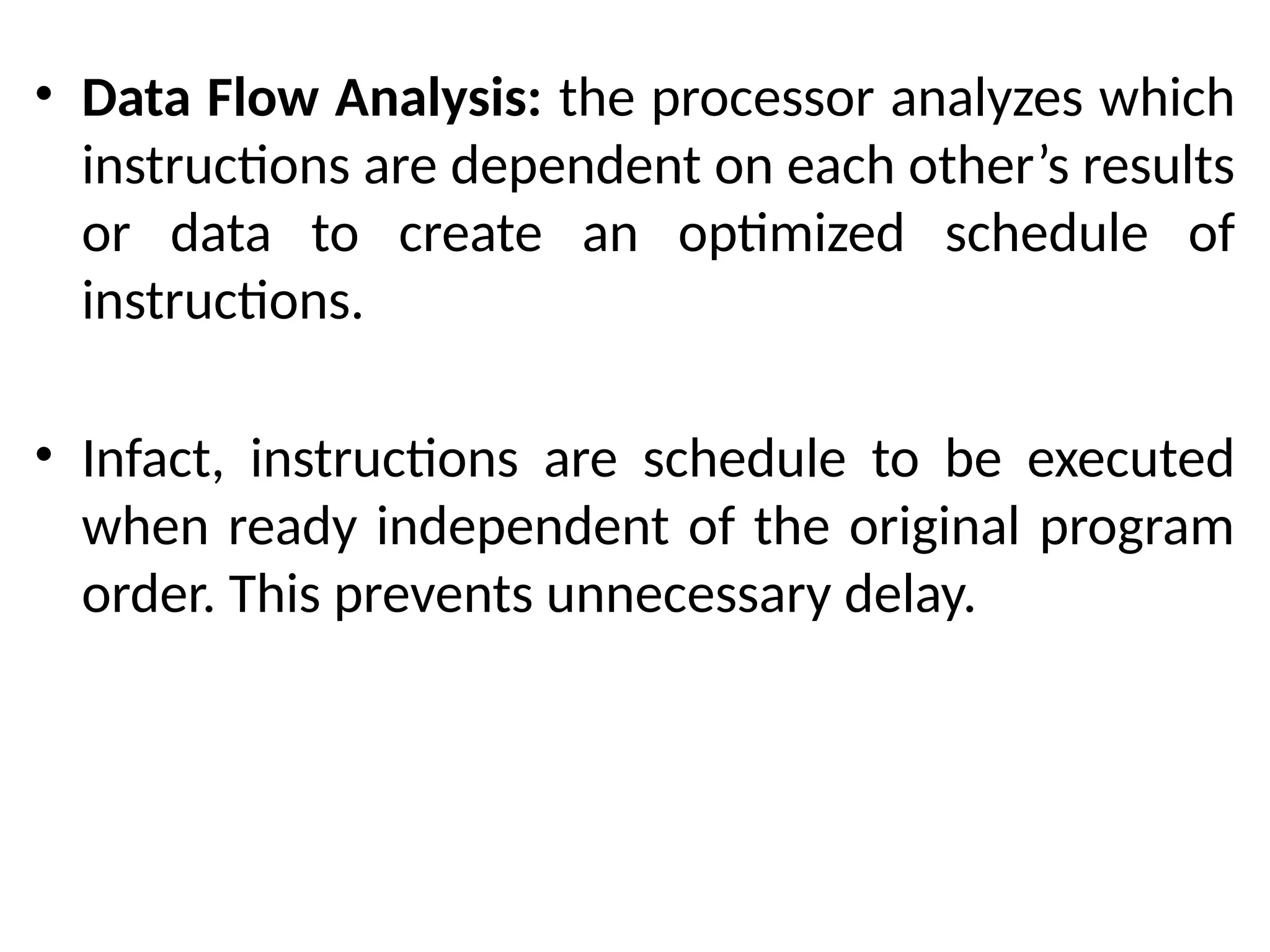 • Data Flow Analysis: the processor analyzes which
instructions are dependent on each other’s results
or data to create an optimized schedule of
instructions.
• Infact, instructions are schedule to be executed
when ready independent of the original program
order. This prevents unnecessary delay.
 
