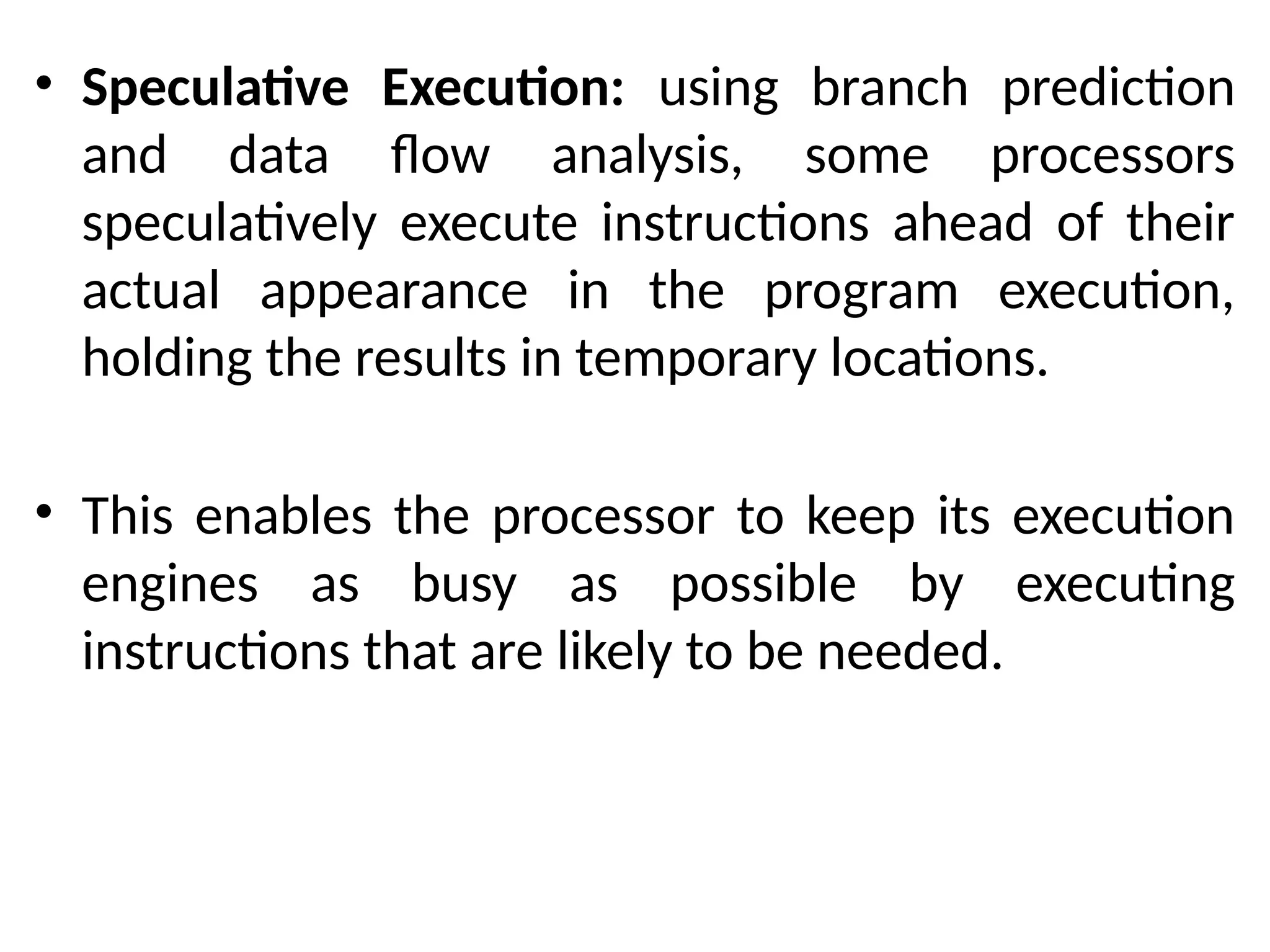 • Speculative Execution: using branch prediction
and data flow analysis, some processors
speculatively execute instructions ahead of their
actual appearance in the program execution,
holding the results in temporary locations.
• This enables the processor to keep its execution
engines as busy as possible by executing
instructions that are likely to be needed.
 