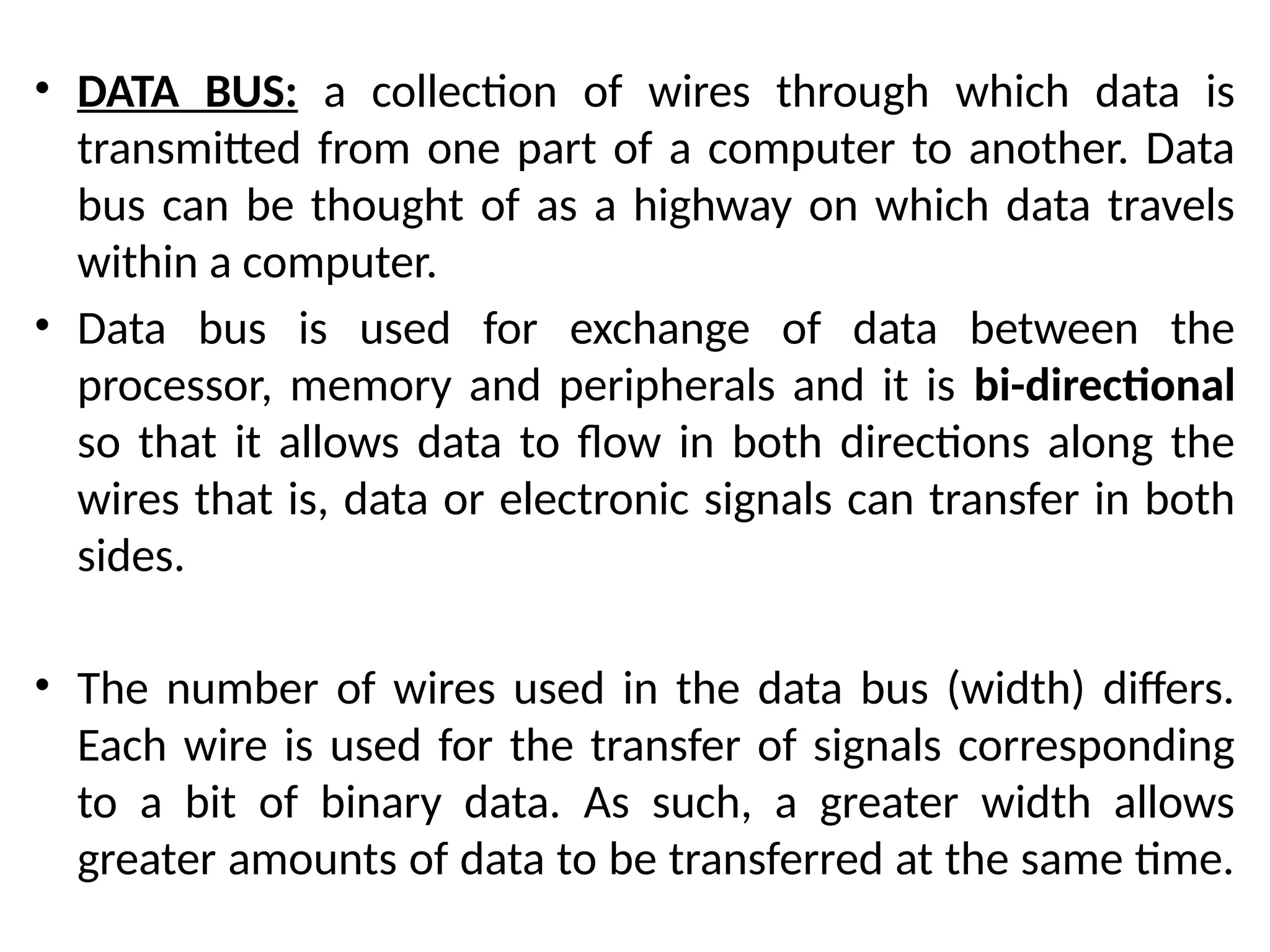 • DATA BUS: a collection of wires through which data is
transmitted from one part of a computer to another. Data
bus can be thought of as a highway on which data travels
within a computer.
• Data bus is used for exchange of data between the
processor, memory and peripherals and it is bi-directional
so that it allows data to flow in both directions along the
wires that is, data or electronic signals can transfer in both
sides.
• The number of wires used in the data bus (width) differs.
Each wire is used for the transfer of signals corresponding
to a bit of binary data. As such, a greater width allows
greater amounts of data to be transferred at the same time.
 