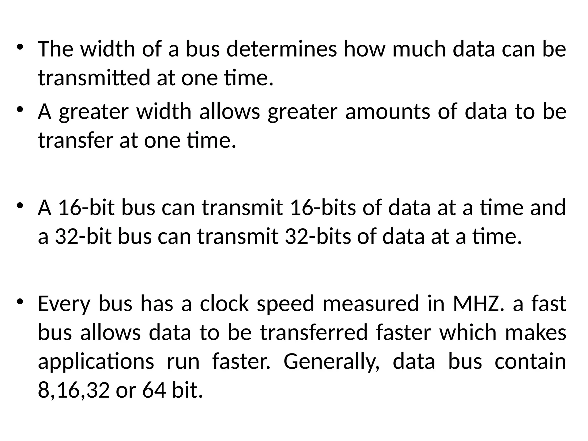 • The width of a bus determines how much data can be
transmitted at one time.
• A greater width allows greater amounts of data to be
transfer at one time.
• A 16-bit bus can transmit 16-bits of data at a time and
a 32-bit bus can transmit 32-bits of data at a time.
• Every bus has a clock speed measured in MHZ. a fast
bus allows data to be transferred faster which makes
applications run faster. Generally, data bus contain
8,16,32 or 64 bit.
 