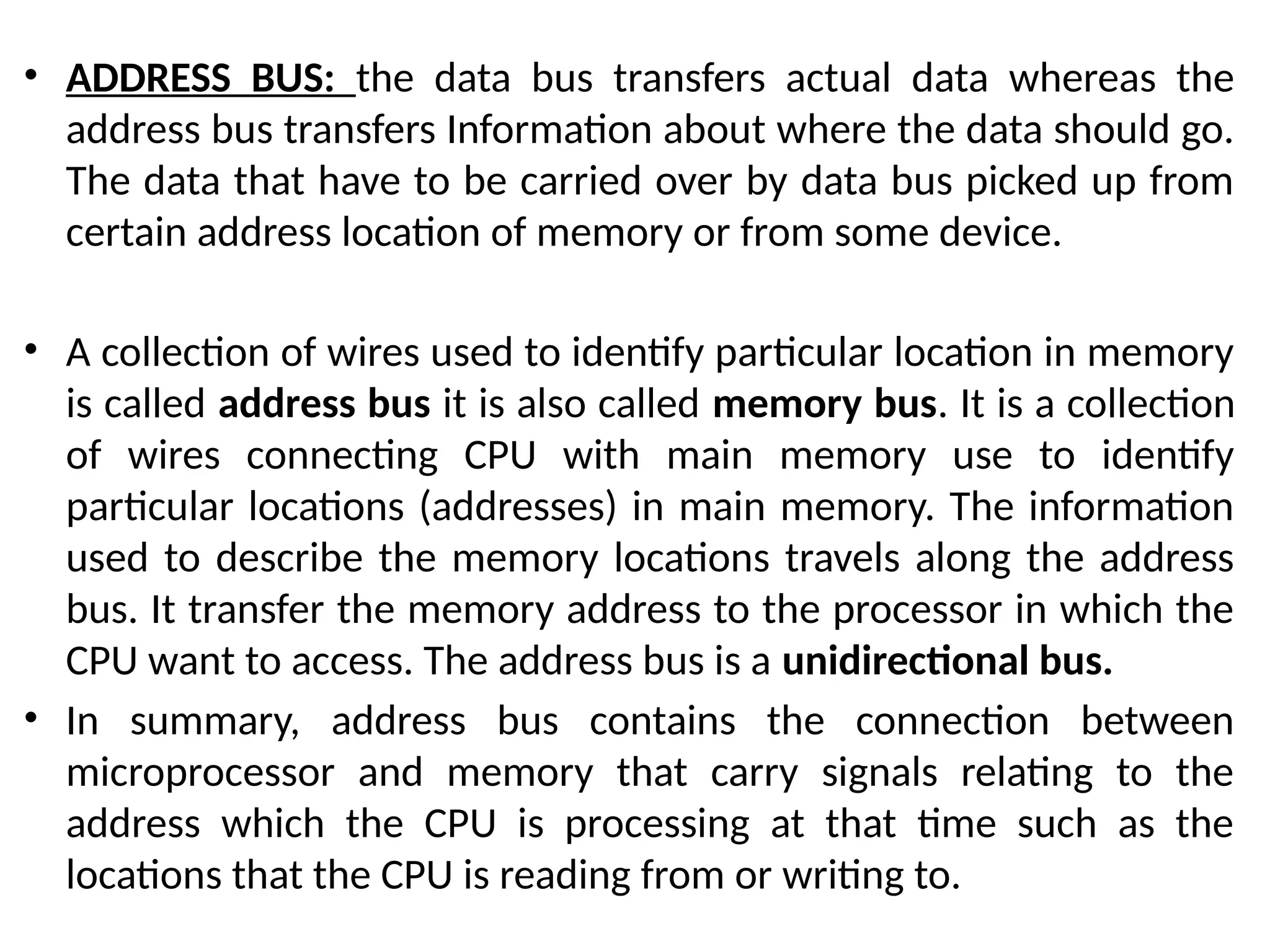 • ADDRESS BUS: the data bus transfers actual data whereas the
address bus transfers Information about where the data should go.
The data that have to be carried over by data bus picked up from
certain address location of memory or from some device.
• A collection of wires used to identify particular location in memory
is called address bus it is also called memory bus. It is a collection
of wires connecting CPU with main memory use to identify
particular locations (addresses) in main memory. The information
used to describe the memory locations travels along the address
bus. It transfer the memory address to the processor in which the
CPU want to access. The address bus is a unidirectional bus.
• In summary, address bus contains the connection between
microprocessor and memory that carry signals relating to the
address which the CPU is processing at that time such as the
locations that the CPU is reading from or writing to.
 