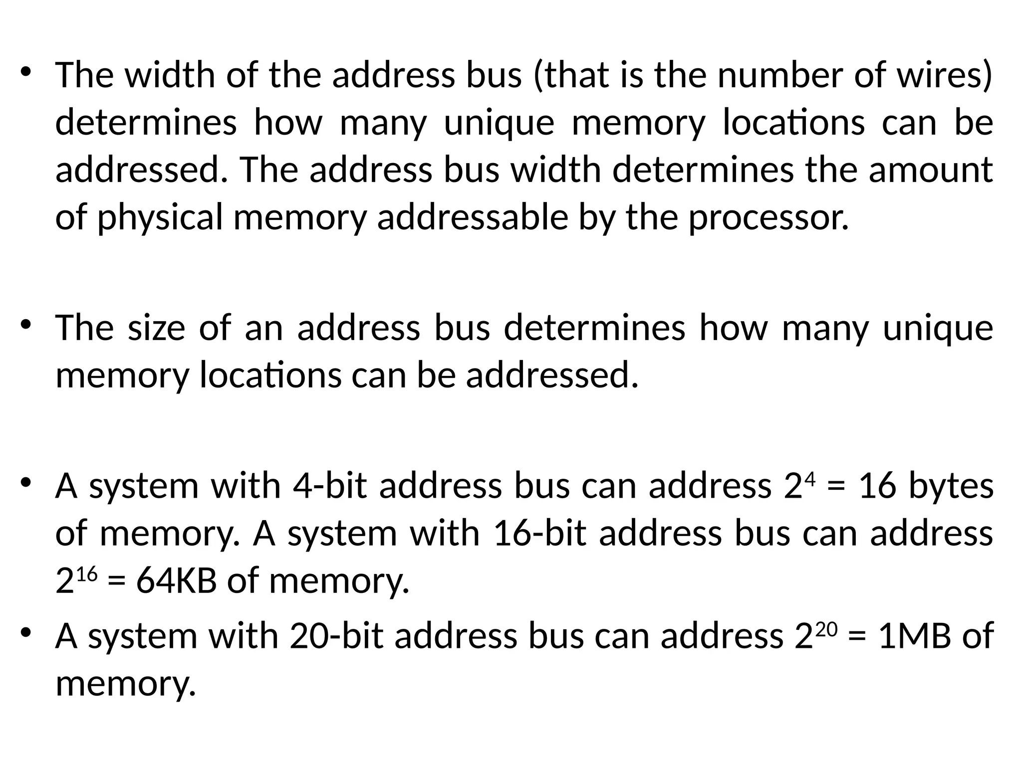 • The width of the address bus (that is the number of wires)
determines how many unique memory locations can be
addressed. The address bus width determines the amount
of physical memory addressable by the processor.
• The size of an address bus determines how many unique
memory locations can be addressed.
• A system with 4-bit address bus can address 24
= 16 bytes
of memory. A system with 16-bit address bus can address
216
= 64KB of memory.
• A system with 20-bit address bus can address 220
= 1MB of
memory.
 