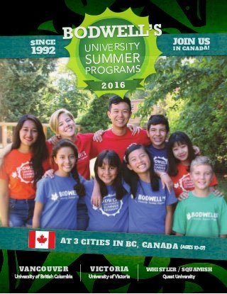 JOIN US
IN CANADA!
VICTORIA
University of Victoria
VANCOUVER
University of British Columbia
WHISTLER / SQUAMISH
Quest University
AT 3 CITIES IN BC, CANADA (AGES 10-17)
20162016
UNIVERSITY
SUMMER
PROGRAMS
UNIVERSITY
SUMMER
PROGRAMS
SINCE
1992
 