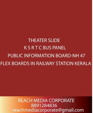 THEATER SLIDE
K S R T C BUS PANEL
PUBLIC INFORMATION BOARD-NH 47
FLEX BOARDS IN RAILWAY STATION KERALA
REACH MEDIA CORPORATE
8891284836
reachmediacorporate@gmail.com
 
