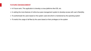 FUTURE ENHANCEMENT
 In Future work, This application to develop a cross platforms like IOS, etc.
 In adding the more features of online bus pass management system to develop access with user’s flexibility.
 To authenticate the users based on the system users list which is maintained by the operating system
 To restrict the usage of all files by the users based on their privileges on the system
 