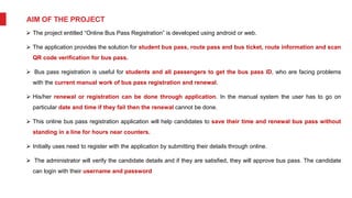 AIM OF THE PROJECT
 The project entitled “Online Bus Pass Registration” is developed using android or web.
 The application provides the solution for student bus pass, route pass and bus ticket, route information and scan
QR code verification for bus pass.
 Bus pass registration is useful for students and all passengers to get the bus pass ID, who are facing problems
with the current manual work of bus pass registration and renewal.
 His/her renewal or registration can be done through application. In the manual system the user has to go on
particular date and time if they fail then the renewal cannot be done.
 This online bus pass registration application will help candidates to save their time and renewal bus pass without
standing in a line for hours near counters.
 Initially uses need to register with the application by submitting their details through online.
 The administrator will verify the candidate details and if they are satisfied, they will approve bus pass. The candidate
can login with their username and password
 
