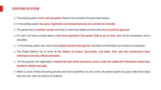 EXISTING SYSTEM
 The existing system is the manual system. Need to be converted into automated system.
 In the existing system bus pass registration and renewal process are carried out manually.
 The person has to visit the counter and have to submit the details and then they have to wait for approval.
 For each and every process there is time limit specified if the person fails to go on time, then all the transactions will be
cancelled.
 In this existing system was used to bus details maintain through file. And after bus information are stored to computerize.
 The Project Metrics has to enter all the details of project, documents, and tasks. And, also the maintenance team
information and also efforts estimation.
 For this purpose, the organization maintain the size of the document, source code and update the information about team
member’s details manually.
 Which is much of time-consuming process and more importantly it is error prone. At present system bus pass collect from depot
very rare one. User can face lot of problems
 