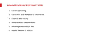 DISADVANTAGES OF EXISTING SYSTEM
1. It is time consuming
2. It consumes lot of manpower to better results
3. It lacks of data security
4. Retrieval of data takes lot of time
5. Percentage of accuracy is less
6. Reports take time to produce
 