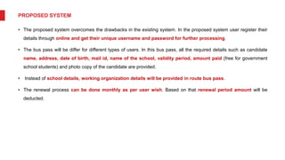 PROPOSED SYSTEM
• The proposed system overcomes the drawbacks in the existing system. In the proposed system user register their
details through online and get their unique username and password for further processing.
• The bus pass will be differ for different types of users. In this bus pass, all the required details such as candidate
name, address, date of birth, mail id, name of the school, validity period, amount paid (free for government
school students) and photo copy of the candidate are provided.
• Instead of school details, working organization details will be provided in route bus pass.
• The renewal process can be done monthly as per user wish. Based on that renewal period amount will be
deducted.
 