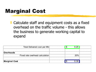 Marginal Cost Calculate staff and equipment costs as a fixed overhead on the traffic volume - this allows the business to generate working capital to expand 