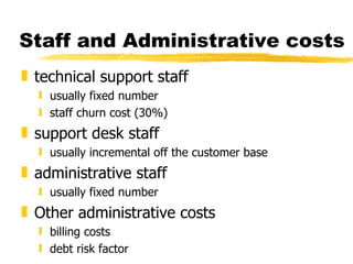 Staff and Administrative costs technical support staff usually fixed number staff churn cost (30%) support desk staff usually incremental off the customer base administrative staff usually fixed number Other administrative costs billing costs debt risk factor 