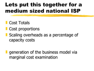 Lets put this together for a medium sized national ISP Cost Totals Cost proportions Scaling overheads as a percentage of capacity costs generation of the business model via marginal cost examination 