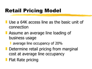 Retail Pricing Model Use a 64K access line as the basic unit of connection Assume an average line loading of business usage average line occupancy of 20% Determine retail pricing from marginal cost at average line occupancy Flat Rate pricing 