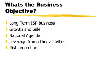 Whats the Business Objective? Long Term ISP business Growth and Sale National Agenda Leverage from other activities Risk protection 
