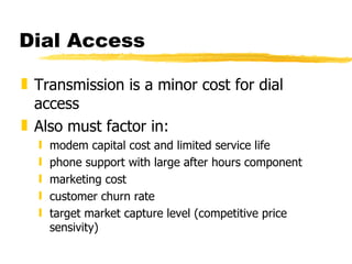 Dial Access Transmission is a minor cost for dial access Also must factor in: modem capital cost and limited service life phone support with large after hours component marketing cost customer churn rate target market capture level (competitive price sensivity) 