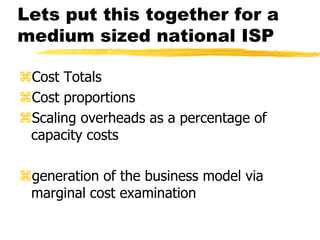 Lets put this together for a
medium sized national ISP
Cost Totals
Cost proportions
Scaling overheads as a percentage of
capacity costs
generation of the business model via
marginal cost examination

 