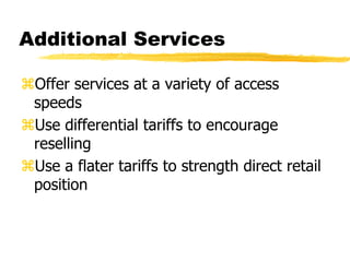 Additional Services
Offer services at a variety of access
speeds
Use differential tariffs to encourage
reselling
Use a flater tariffs to strength direct retail
position

 