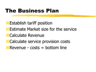 The Business Plan
Establish tariff position
Estimate Market size for the service
Calculate Revenue
Calculate service provision costs
Revenue - costs = bottom line

 