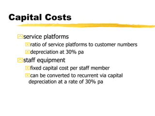 Capital Costs
service platforms
ratio of service platforms to customer numbers
depreciation at 30% pa

staff equipment
fixed capital cost per staff member
can be converted to recurrent via capital
depreciation at a rate of 30% pa

 