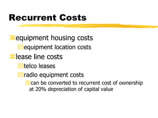 Recurrent Costs
equipment housing costs
equipment location costs

lease line costs
telco leases
radio equipment costs
can be converted to recurrent cost of ownership
at 20% depreciation of capital value

 