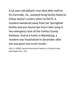 A 52-year-old diabetic man died after staff at his Farmville, Va., assisted living facility failed to follow doctor's orders when he fell ill. A resident wandered away from her Springfield facility and was found two hours later lying in the emergency lane of the Fairfax County Parkway. And at a home in Blacksburg, a resident was hospitalized in December after she was given too much insulin.<br /> BIBLIOGRAPHY   1033 Fallis, D. (2004). Records Show More Problems in Assisted Living. Washington Post , C01.<br />
