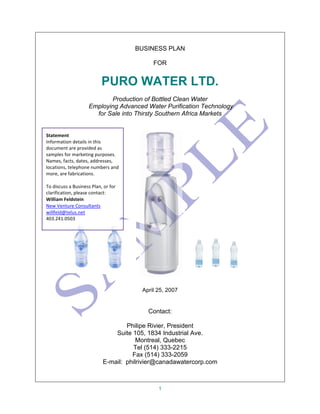 1
BUSINESS PLAN
FOR
PURO WATER LTD.
Production of Bottled Clean Water
Employing Advanced Water Purification Technology
for Sale into Thirsty Southern Africa Markets
April 25, 2007
Contact:
Philipe Rivier, President
Suite 105, 1834 Industrial Ave.
Montreal, Quebec
Tel (514) 333-2215
Fax (514) 333-2059
E-mail: philrivier@canadawatercorp.com
Statement	
  	
  
Information	
  details	
  in	
  this	
  
document	
  are	
  provided	
  as	
  
samples	
  for	
  marketing	
  purposes.	
  
Names,	
  facts,	
  dates,	
  addresses,	
  
locations,	
  telephone	
  numbers	
  and	
  
more,	
  are	
  fabrications.	
  	
  
	
  
To	
  discuss	
  a	
  Business	
  Plan,	
  or	
  for	
  
clarification,	
  please	
  contact:	
  	
  
William	
  Feldstein	
  
New	
  Venture	
  Consultants	
  	
  
willfeld@telus.net	
  	
  
403.241.0503	
  	
  
 