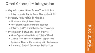Omni Channel = Integration 
• Organizations Have Many Touch Points 
 Integration is Key to Omni Channel and CX 
• Strategy Around CX Is Needed 
 Understanding Interactions 
 Underpinning Technologies Needed 
 Integration Points Between Technologies 
• Integration between Touch Points 
 Give Organization Data at Point of Need 
 Allows for Cohesive Customer Experience 
 Reduced Time in Connecting with Customers 
 Increased Overall Customer Satisfaction 
 