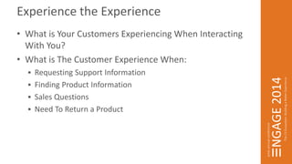 Experience the Experience 
• What is Your Customers Experiencing When Interacting 
With You? 
• What is The Customer Experience When: 
 Requesting Support Information 
 Finding Product Information 
 Sales Questions 
 Need To Return a Product 
 
