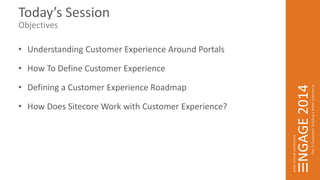 Today’s Session 
Objectives 
• Understanding Customer Experience Around Portals 
• How To Define Customer Experience 
• Defining a Customer Experience Roadmap 
• How Does Sitecore Work with Customer Experience? 
 