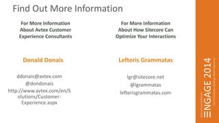 Lefteris Grammatas 
lgr@sitecore.net 
@lgrammatas 
Find Out More Information 
lefterisgrammatas.com 
For More Information 
About Avtex Customer 
Experience Consultants 
For More Information 
About How Sitecore Can 
Optimize Your Interactions 
Donald Donais 
ddonais@avtex.com 
@dondonais 
http://www.avtex.com/en/S 
olutions/Customer- 
Experience.aspx 
