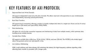 KEY FEATURES OF AXI PROTOCOL
1. Separate Read and Write Channels:
AXI supports independent read and write data channels. This allows read and write operations to occur simultaneously
and independently, improving overall performance.
2. Burst Data Transfers:
AXI supports burst transactions, allowing a master to transfer multiple data items in a single burst. Bursts can be of various
lengths (up to 256 beats) and types (INCR, WRAP, FIXED).
3. Data Interleaving:
AXI allows for out-of-order transaction responses and interleaving of data from multiple masters, which optimizes data
handling across multiple devices.
4. Variable Data Widths:
AXI supports variable data widths (e.g., 32-bit, 64-bit, 128-bit, and even 256-bit). The WSTRB (write strobe) signal
allows fine-grained control over byte-specific writes.
5. Low-Latency Addressing:
With a split address and data phases, AXI minimizes the latency for high-frequency address signaling while
allowing data transfer to proceed with a longer path.
 